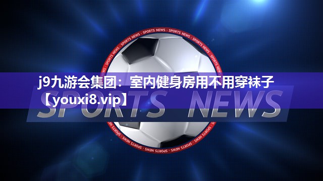 j9九游会集团：室内健身房用不用穿袜子