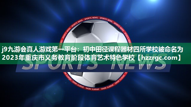 j9九游会真人游戏第一平台：初中田径课程器材四所学校被命名为2023年重庆市义务教育阶段体育艺术特色学校