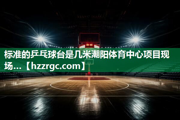 标准的乒乓球台是几米潮阳体育中心项目现场…