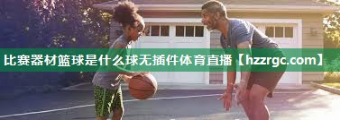 比赛器材篮球是什么球无插件体育直播