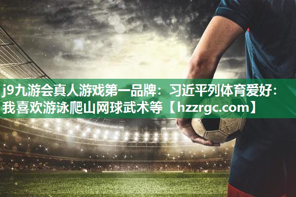 j9九游会真人游戏第一品牌：习近平列体育爱好：我喜欢游泳爬山网球武术等