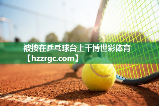 被按在乒乓球台上干博世彩体育
