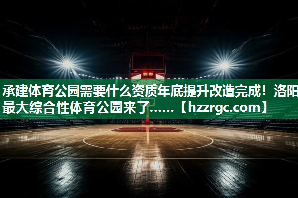 承建体育公园需要什么资质年底提升改造完成！洛阳最大综合性体育公园来了……