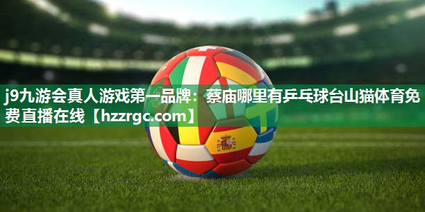j9九游会真人游戏第一品牌：蔡庙哪里有乒乓球台山猫体育免费直播在线