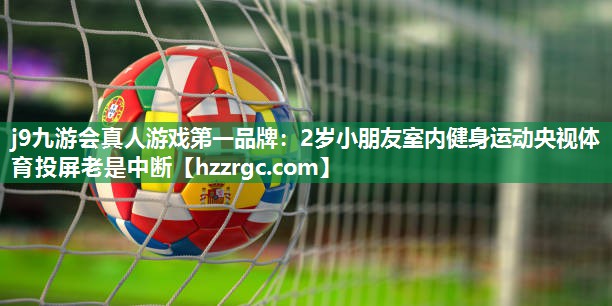 j9九游会真人游戏第一品牌：2岁小朋友室内健身运动央视体育投屏老是中断
