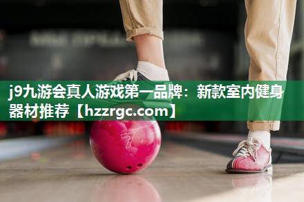 j9九游会真人游戏第一品牌：新款室内健身器材推荐