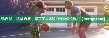 玩自然,挑战自我!带孩子去体验户外游乐设施! 玩自然,挑战自我!带孩子去体验户外游乐设施!