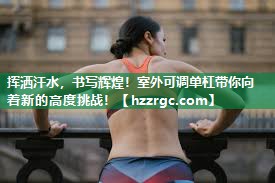 挥洒汗水，书写辉煌！室外可调单杠带你向着新的高度挑战！