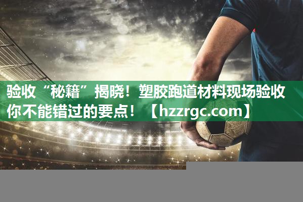 验收“秘籍”揭晓！塑胶跑道材料现场验收你不能错过的要点！